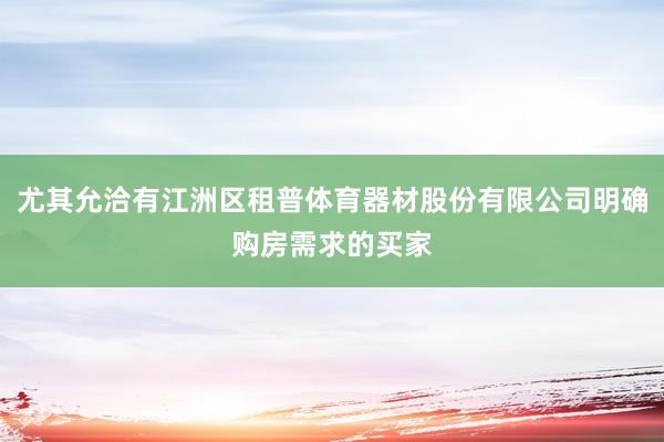 尤其允洽有江洲区租普体育器材股份有限公司明确购房需求的买家