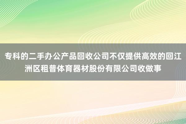 专科的二手办公产品回收公司不仅提供高效的回江洲区租普体育器材股份有限公司收做事