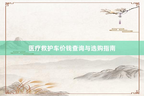 医疗救护车价钱查询与选购指南